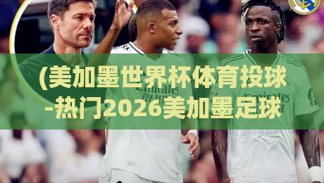 (美加墨世界杯体育投球-热门2026美加墨足球压球网):2026年看球投注的终极指南与避坑手册 (美加墨世界杯体育投球-热门2026美加墨足球压球网):2026年看球投注的终极指南与避坑手册