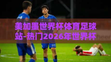 美加墨世界杯体育足球站-热门2026年世界杯网:你不可错过的赛事信息枢纽 美加墨世界杯体育足球站-热门2026年世界杯网:你不可错过的赛事信息枢纽