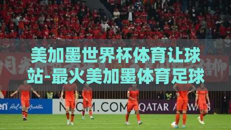 美加墨世界杯体育让球站-最火美加墨体育足球进球:2026年让球玩法与进球密码全解析 美加墨世界杯体育让球站-最火美加墨体育足球进球:2026年让球玩法与进球密码全解析