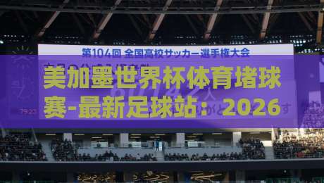 美加墨世界杯体育堵球赛-最新足球站：2026年北美三国联办，球迷必看观赛指南！