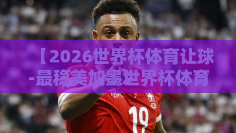 【2026世界杯体育让球-最稳美加墨世界杯体育投球网】, 资深玩家教你玩转让球盘 【2026世界杯体育让球-最稳美加墨世界杯体育投球网】, 资深玩家教你玩转让球盘