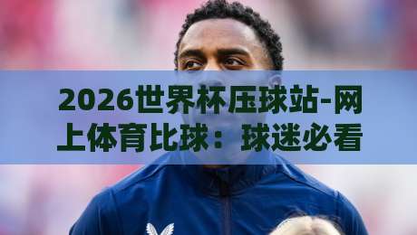 2026世界杯压球站-网上体育比球：球迷必看的五大实战技巧与避坑指南
