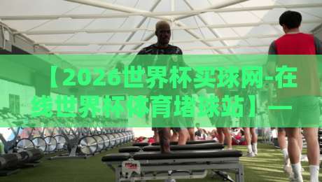 【2026世界杯买球网-在线世界杯体育堵球站】—— 警惕非法赌球陷阱，选择正规观赛渠道