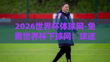 2026世界杯体球网-免费世界杯下球网：球迷必藏的观赛与下注指南