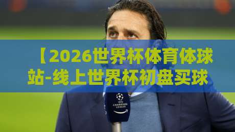 【2026世界杯体育体球站-线上世界杯初盘买球网】：资深编辑教你避开陷阱，选对平台