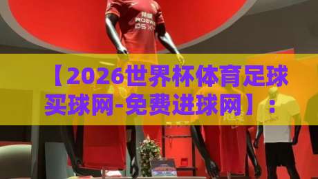 【2026世界杯体育足球买球网-免费进球网】：从预测到观赛，这份攻略让你少走弯路