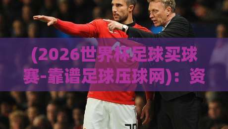 (2026世界杯足球买球赛-靠谱足球压球网)：资深球迷教你鉴别正规平台