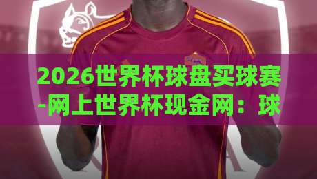 2026世界杯球盘买球赛-网上世界杯现金网:球迷必看的三大注意事项 2026世界杯球盘买球赛-网上世界杯现金网:球迷必看的三大注意事项