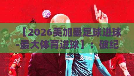 【2026美加墨足球进球-最大体育进球】：破纪录的超级世界波是如何诞生的？