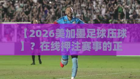 【2026美加墨足球压球】？在线押注赛事的正确姿势与避坑指南