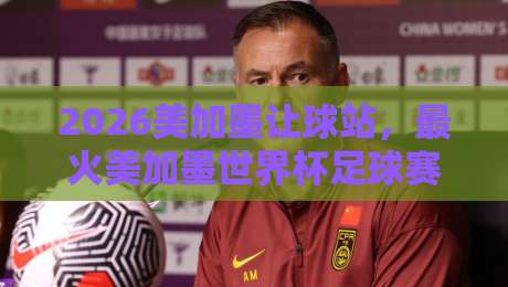 2026美加墨让球站，最火美加墨世界杯足球赛：球迷圈里悄悄爆红的“新战场”