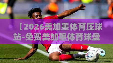 【2026美加墨体育压球站-免费美加墨体育球盘进球】深度解析:2026美加墨世界杯预选赛压球盘口与免费球盘进球策略全攻略(附实战案例) 【2026美加墨体育压球站-免费美加墨体育球盘进球】深度解析:2026美加墨世界杯预选赛压球盘口与免费球盘进球策略全攻略(附实战案例)