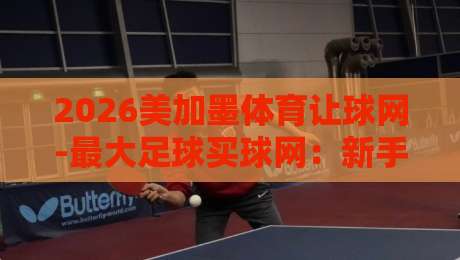 2026美加墨体育让球网-最大足球买球网:新手避坑指南【2026美加墨体育让球网】 2026美加墨体育让球网-最大足球买球网:新手避坑指南【2026美加墨体育让球网】