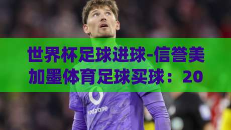 世界杯足球进球-信誉美加墨体育足球买球:2026年美加墨世界杯观赛攻略与投注技巧 (世界杯足球进球-信誉美加墨体育足球买球) 世界杯足球进球-信誉美加墨体育足球买球:2026年美加墨世界杯观赛攻略与投注技巧 (世界杯足球进球-信誉美加墨体育足球买球)