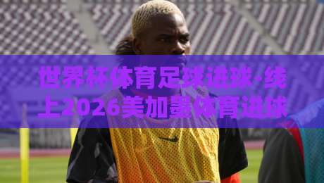 世界杯体育足球进球-线上2026美加墨体育进球|那些你在直播里看不到的细节 世界杯体育足球进球-线上2026美加墨体育进球|那些你在直播里看不到的细节