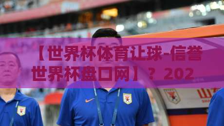 【世界杯体育让球-信誉世界杯盘口网】？2026年球迷必读的盘口解析与避坑指南