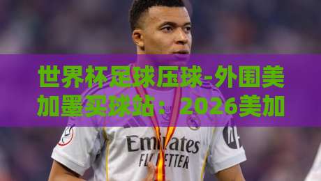 世界杯足球压球-外围美加墨买球站：2026美加墨观赛避坑指南（买球站真相）