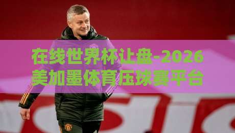 在线世界杯让盘-2026美加墨体育压球赛平台:老司机手把手教你玩转新赛季 在线世界杯让盘-2026美加墨体育压球赛平台:老司机手把手教你玩转新赛季