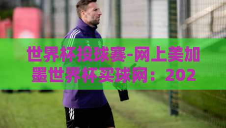 世界杯投球赛-网上美加墨世界杯买球网:2026美加墨世界杯投注全攻略 世界杯投球赛-网上美加墨世界杯买球网:2026美加墨世界杯投注全攻略