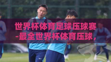世界杯体育足球压球赛-最全世界杯体育压球,2026年观赛与压球指南 世界杯体育足球压球赛-最全世界杯体育压球,2026年观赛与压球指南