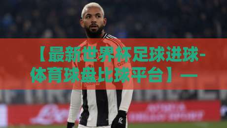 【最新世界杯足球进球-体育球盘比球平台】——2026年预选赛进球数据究竟该怎么看? 【最新世界杯足球进球-体育球盘比球平台】——2026年预选赛进球数据究竟该怎么看?