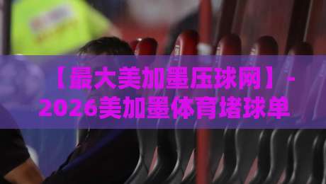 【最大美加墨压球网】-2026美加墨体育堵球单双盘,老司机手把手教你避坑 【最大美加墨压球网】-2026美加墨体育堵球单双盘,老司机手把手教你避坑