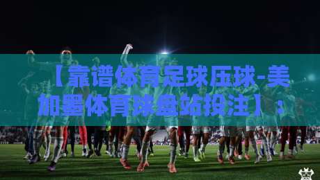 【靠谱体育足球压球-美加墨体育球盘站投注】:2026年实战评测与避坑指南 【靠谱体育足球压球-美加墨体育球盘站投注】:2026年实战评测与避坑指南