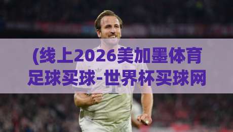 (线上2026美加墨体育足球买球-世界杯买球网网址),如何轻松找到靠谱入口? (线上2026美加墨体育足球买球-世界杯买球网网址),如何轻松找到靠谱入口?
