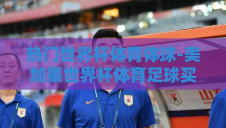 热门世界杯体育体球-美加墨世界杯体育足球买球新用户:新手入门的三大避坑指南(热门世界杯体育体球) 热门世界杯体育体球-美加墨世界杯体育足球买球新用户:新手入门的三大避坑指南(热门世界杯体育体球)