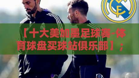 【十大美加墨足球赛-体育球盘买球站俱乐部】；嘿，这份2026观赛指南你敢说没动心？
