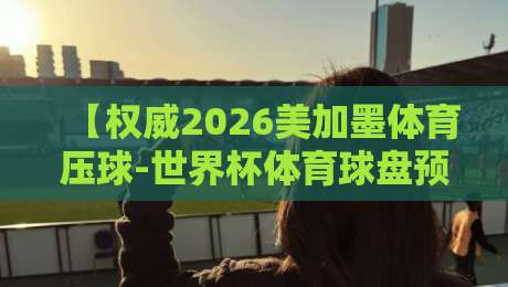 【权威2026美加墨体育压球-世界杯体育球盘预选】！这些预选赛细节90%的人不知道