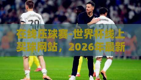 在线压球赛-世界杯线上买球网站，2026年最新推荐！这些坑千万别踩