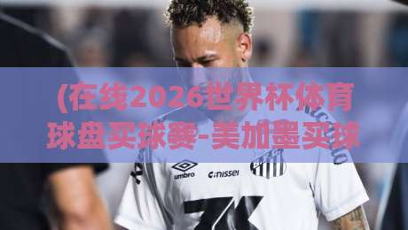 (在线2026世界杯体育球盘买球赛-美加墨买球网走势)：美加墨世界杯开赛在即，盘口数据透露了哪些玄机？深度解析走势与实战技巧