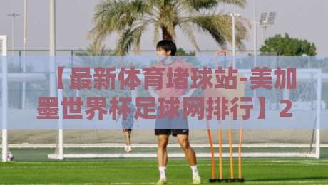 【最新体育堵球站-美加墨世界杯足球网排行】2026年观赛必备！这些平台值得收藏