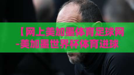 【网上美加墨体育足球网-美加墨世界杯体育进球登入】:全网最全观赛指南与登录技巧 【网上美加墨体育足球网-美加墨世界杯体育进球登入】:全网最全观赛指南与登录技巧