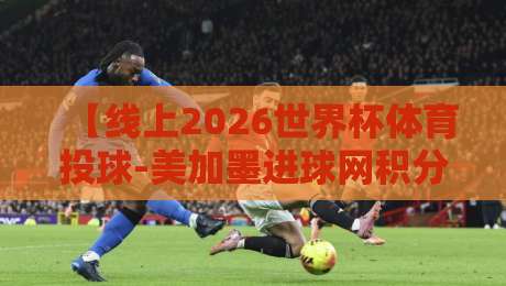 【线上2026世界杯体育投球-美加墨进球网积分榜】: 投注新玩法与积分榜单深度解析