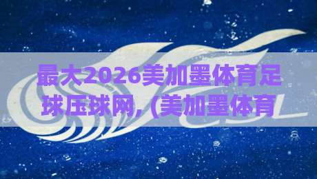 最大2026美加墨体育足球压球网, (美加墨体育堵球网赛程) 深度解析与观赛策略