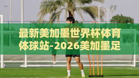 最新美加墨世界杯体育体球站-2026美加墨足球进球比分，看点全解析！