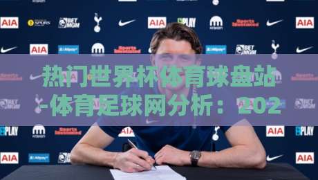 热门世界杯体育球盘站-体育足球网分析：2026年观赛与投注策略全解读