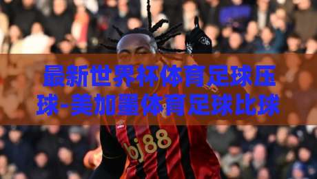 最新世界杯体育足球压球-美加墨体育足球比球新用户：2026年美加墨世界杯观赛指南与实用技巧