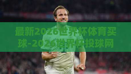 最新2026世界杯体育买球-2026世界杯投球网俱乐部：资深编辑教你避开雷区，选对平台