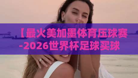 【最火美加墨体育压球赛-2026世界杯足球买球赛新用户】！2026世界杯足球买球赛新用户必看指南