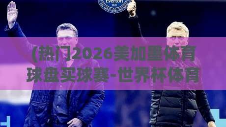 (热门2026美加墨体育球盘买球赛-世界杯体育球盘赛大礼包):别错过这波福利嘿【2026美加墨世界杯体育球盘赛大礼包】 (热门2026美加墨体育球盘买球赛-世界杯体育球盘赛大礼包):别错过这波福利嘿【2026美加墨世界杯体育球盘赛大礼包】