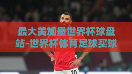 最大美加墨世界杯球盘站-世界杯体育足球买球社区:2026年球迷必读的实战攻略 最大美加墨世界杯球盘站-世界杯体育足球买球社区:2026年球迷必读的实战攻略