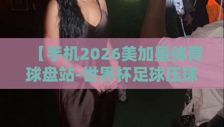 【手机2026美加墨体育球盘站-世界杯足球压球站走势】!2026世界杯押注必看:趋势分析与手机端玩法 【手机2026美加墨体育球盘站-世界杯足球压球站走势】!2026世界杯押注必看:趋势分析与手机端玩法