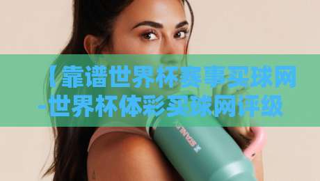 【靠谱世界杯赛事买球网-世界杯体彩买球网评级】——2026年购彩平台实测体验与避坑指南