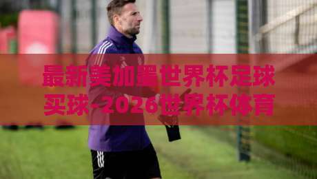 最新美加墨世界杯足球买球-2026世界杯体育球盘买球赛赛程：不懂这些规则，你可能会亏大（2026世界杯买球指南）