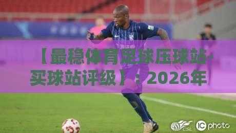 【最稳体育足球压球站-买球站评级】: 2026年买球站实战评测,这些细节你细品 【最稳体育足球压球站-买球站评级】: 2026年买球站实战评测,这些细节你细品