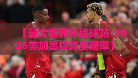 【最大世界杯堵球站-2026美加墨投球赛赔率】: 五大投注平台横向测评与实战策略