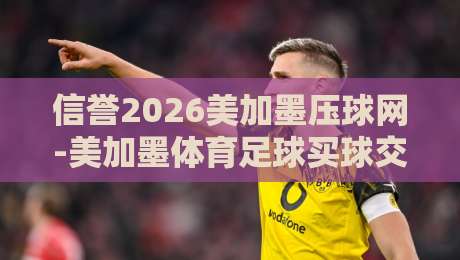 信誉2026美加墨压球网-美加墨体育足球买球交流，老玩家分享实战经验